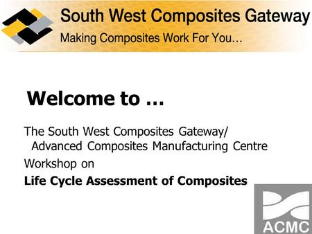 Welcome to … The South West Composites Gateway/ Advanced Composites Manufacturing Centre Workshop on Life Cycle Assessment of Composites.