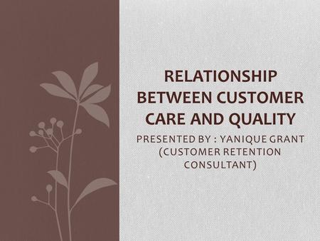 PRESENTED BY : YANIQUE GRANT (CUSTOMER RETENTION CONSULTANT) RELATIONSHIP BETWEEN CUSTOMER CARE AND QUALITY.