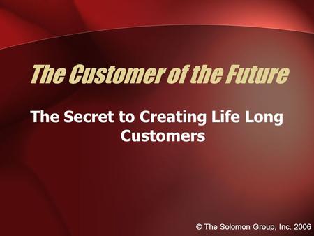 The Customer of the Future The Secret to Creating Life Long Customers © The Solomon Group, Inc. 2006.