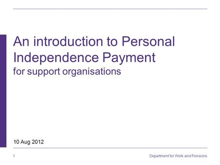 1 Department for Work and Pensions An introduction to Personal Independence Payment for support organisations 10 Aug 2012.