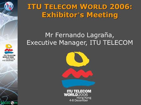 ITU T ELECOM W ORLD 2006: Exhibitor ’ s Meeting Mr Fernando Lagraña, Executive Manager, ITU TELECOM.