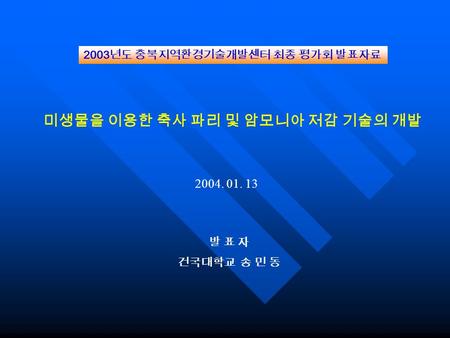 미생물을 이용한 축사 파리 및 암모니아 저감 기술의 개발 발 표 자 건국대학교 송 민 동 2003 년도 충북지역환경기술개발센터 최종 평가회 발표자료 2004. 01. 13.