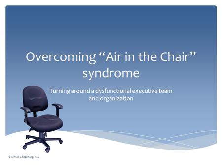 Overcoming “Air in the Chair” syndrome Turning around a dysfunctional executive team and organization © AIMM Consulting, LLC.