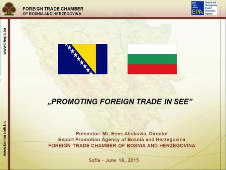 FOREIGN TRADE CHAMBER OF BOSNIA AND HERZEGOVINA www.komorabih.ba www.bhepa.ba Sofia - June 18, 2015 „PROMOTING FOREIGN TRADE IN SEE” Presentor: Mr. Enes.