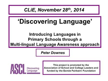 CLiE, November 28 th, 2014 ‘Discovering Language’ Introducing Languages in Primary Schools through a Multi-lingual Language Awareness approach Peter Downes.