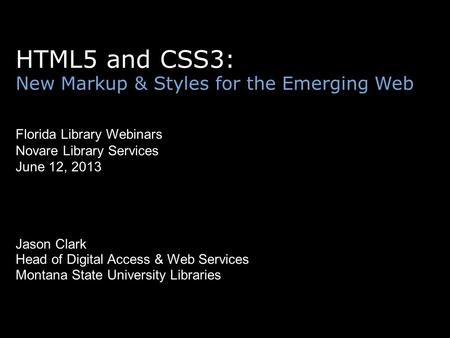 HTML5 and CSS3: New Markup & Styles for the Emerging Web Florida Library Webinars Novare Library Services June 12, 2013 Jason Clark Head of Digital Access.