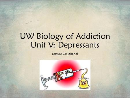 UW Biology of Addiction Unit V: Depressants Lecture 23: Ethanol.