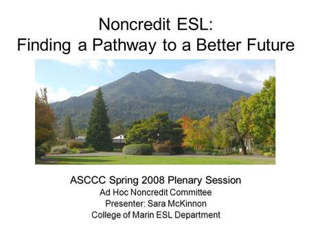 Noncredit ESL: Finding a Pathway to a Better Future ASCCC Spring 2008 Plenary Session Ad Hoc Noncredit Committee Presenter: Sara McKinnon College of Marin.