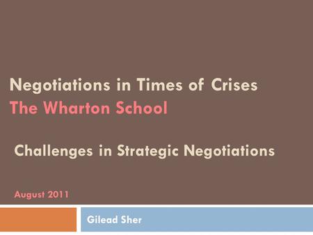 Negotiations in Times of Crises The Wharton School Challenges in Strategic Negotiations August 2011 Gilead Sher.