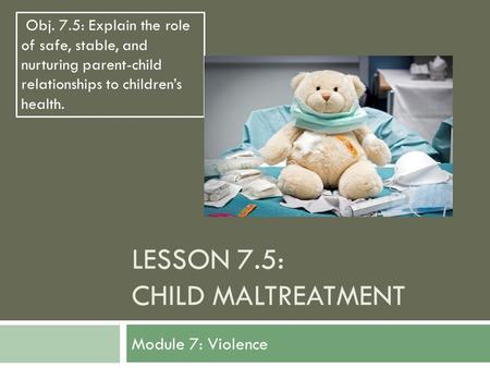 LESSON 7.5: CHILD MALTREATMENT Module 7: Violence Obj. 7.5: Explain the role of safe, stable, and nurturing parent-child relationships to children’s health.