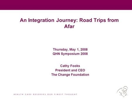 An Integration Journey: Road Trips from Afar Thursday, May 1, 2008 QHN Symposium 2008 Cathy Fooks President and CEO The Change Foundation.