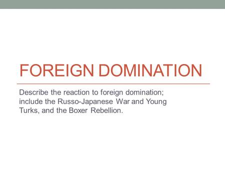 Foreign Domination Describe the reaction to foreign domination; include the Russo-Japanese War and Young Turks, and the Boxer Rebellion.