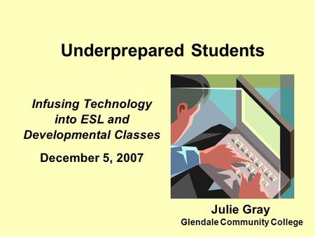 Underprepared Students Infusing Technology into ESL and Developmental Classes December 5, 2007 Julie Gray Glendale Community College.