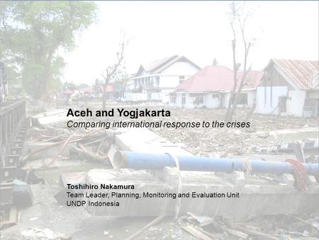 Aceh and Yogjakarta Comparing international response to the crises Toshihiro Nakamura Team Leader, Planning, Monitoring and Evaluation Unit UNDP Indonesia.