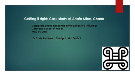 Getting it right: Case study of Ahafo Mine, Ghana Dr Chris Anderson, Principal, Yirri Global Corporate Social Responsibility in Extractive Industries Colorado.