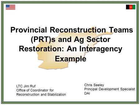 Provincial Reconstruction Teams (PRT)s and Ag Sector Restoration: An Interagency Example LTC Jim Ruf Office of Coordinator for Reconstruction and Stabilization.