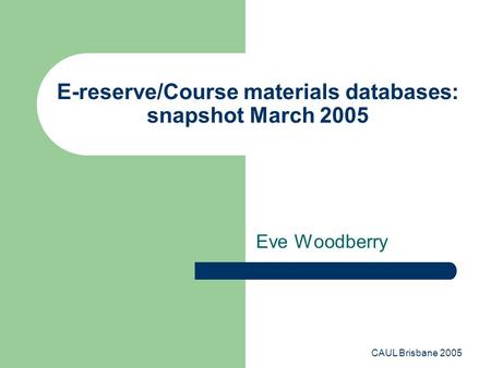 CAUL Brisbane 2005 E-reserve/Course materials databases: snapshot March 2005 Eve Woodberry.