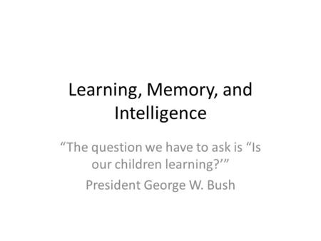 Learning, Memory, and Intelligence “The question we have to ask is “Is our children learning?’” President George W. Bush.