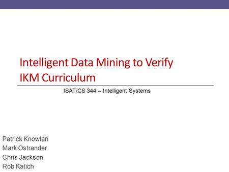 Intelligent Data Mining to Verify IKM Curriculum Patrick Knowlan Mark Ostrander Chris Jackson Rob Katich ISAT/CS 344 – Intelligent Systems.