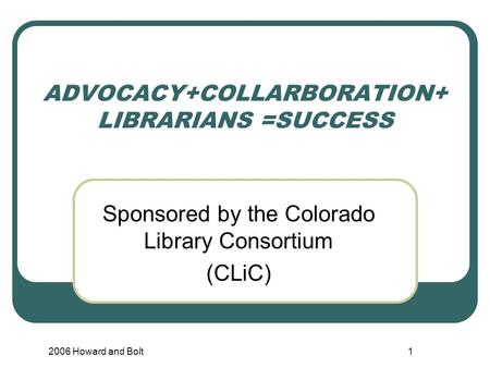 2006 Howard and Bolt1 ADVOCACY+COLLARBORATION+ LIBRARIANS =SUCCESS Sponsored by the Colorado Library Consortium (CLiC)