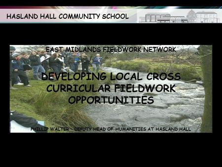 HASLAND HALL COMMUNITY SCHOOL EAST MIDLANDS FIELDWORK NETWORK DEVELOPING LOCAL CROSS CURRICULAR FIELDWORK OPPORTUNITIES PHILLIP WALTER – DEPUTY HEAD OF.