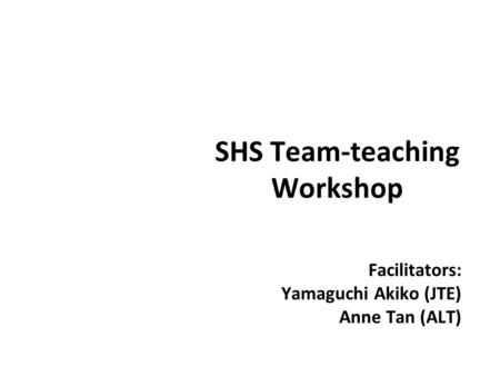 SHS Team-teaching Workshop Facilitators: Yamaguchi Akiko (JTE) Anne Tan (ALT)