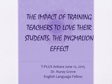 THE IMPACT OF TRAINING TEACHERS TO LOVE THEIR STUDENTS: THE PYGMALION EFFECT T-PLUS Ankara June 12, 2015 Dr. Nuray Grove English Language Fellow.