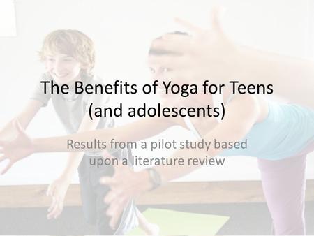 The Benefits of Yoga for Teens (and adolescents) Results from a pilot study based upon a literature review.