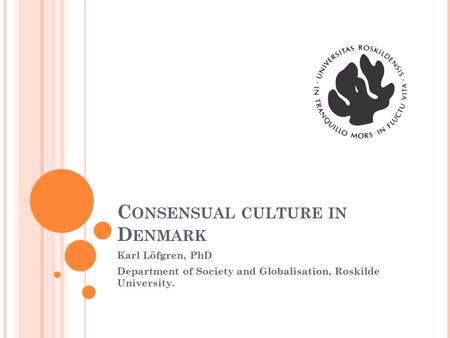 C ONSENSUAL CULTURE IN D ENMARK Karl Löfgren, PhD Department of Society and Globalisation, Roskilde University.