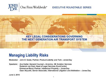 EXECUTIVE ROUNDTABLE SERIES 1 Managing Liability Risks Moderator: John D. Goetz, Partner, Product Liability and Tort – Jones Day Speakers::Ava Harter,