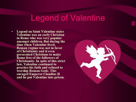 Legend of Valentine Legend on Saint Valentine states Valentine was an early Christian in Rome who was very popular amongst children. But during the time.