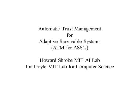 Automatic Trust Management for Adaptive Survivable Systems (ATM for ASS’s) Howard Shrobe MIT AI Lab Jon Doyle MIT Lab for Computer Science.