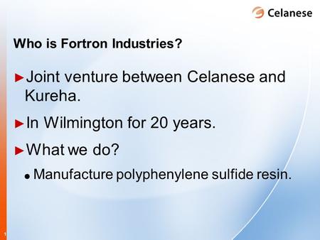 1 Who is Fortron Industries? ► Joint venture between Celanese and Kureha. ► In Wilmington for 20 years. ► What we do? Manufacture polyphenylene sulfide.