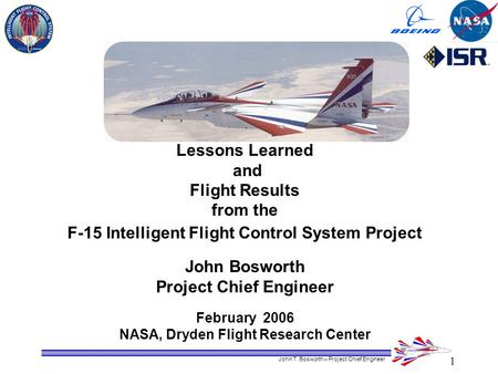 1 John T. Bosworth – Project Chief Engineer Lessons Learned and Flight Results from the F-15 Intelligent Flight Control System Project John Bosworth Project.