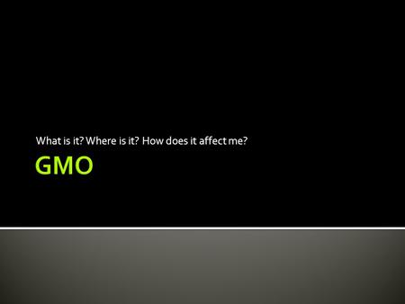 What is it? Where is it? How does it affect me?.  Genetically Modified Organism  Organisms that have had their DNA changed in a laboratory.