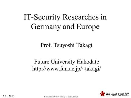 Korea-Japan Joint Workshop at KDDI, Tokyo 17.11.2005 IT-Security Researches in Germany and Europe Prof. Tsuyoshi Takagi Future University ‐ Hakodate