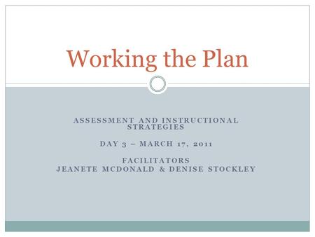 ASSESSMENT AND INSTRUCTIONAL STRATEGIES DAY 3 – MARCH 17, 2011 FACILITATORS JEANETE MCDONALD & DENISE STOCKLEY Working the Plan.