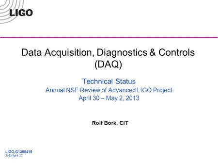 G1200370 Data Acquisition, Diagnostics & Controls (DAQ) Rolf Bork, CIT Technical Status Annual NSF Review of Advanced LIGO Project April 30 – May 2, 2013.