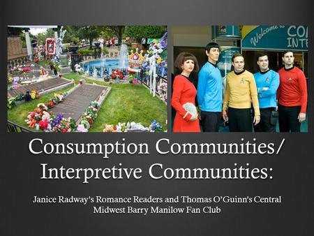 Consumption Communities/ Interpretive Communities: Janice Radway’s Romance Readers and Thomas O’Guinn’s Central Midwest Barry Manilow Fan Club.