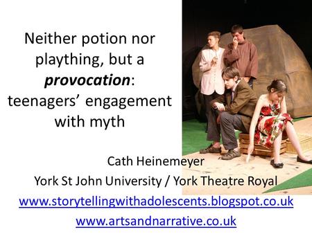 Neither potion nor plaything, but a provocation: teenagers’ engagement with myth Cath Heinemeyer York St John University / York Theatre Royal www.storytellingwithadolescents.blogspot.co.uk.