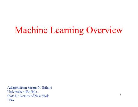 1 Machine Learning Overview Adapted from Sargur N. Srihari University at Buffalo, State University of New York USA.