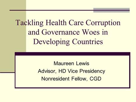 Tackling Health Care Corruption and Governance Woes in Developing Countries Maureen Lewis Advisor, HD Vice Presidency Nonresident Fellow, CGD.