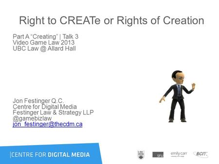 Right to CREATe or Rights of Creation Part A “Creating” | Talk 3 Video Game Law 2013 UBC Allard Hall Jon Festinger Q.C. Centre for Digital Media.