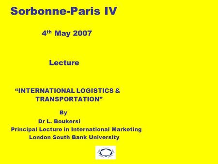 Sorbonne-Paris IV 4 th May 2007 Lecture “INTERNATIONAL LOGISTICS & TRANSPORTATION” By Dr L. Boukersi Principal Lecture in International Marketing London.