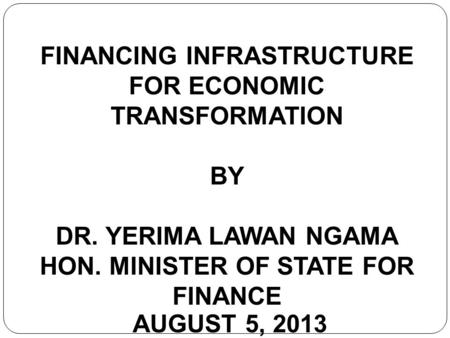 FINANCING INFRASTRUCTURE FOR ECONOMIC TRANSFORMATION BY DR. YERIMA LAWAN NGAMA HON. MINISTER OF STATE FOR FINANCE AUGUST 5, 2013.