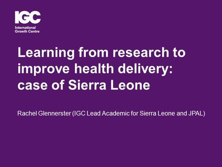 Learning from research to improve health delivery: case of Sierra Leone Rachel Glennerster (IGC Lead Academic for Sierra Leone and JPAL)