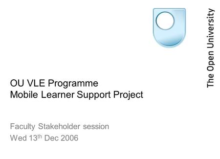 OU VLE Programme Mobile Learner Support Project Faculty Stakeholder session Wed 13 th Dec 2006.