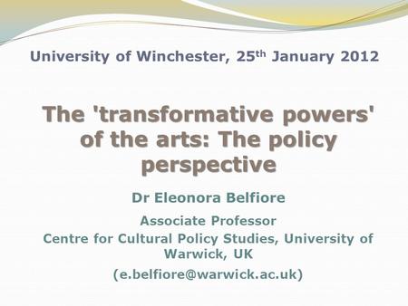 University of Winchester, 25 th January 2012 The 'transformative powers' of the arts: The policy perspective Dr Eleonora Belfiore Associate Professor Centre.