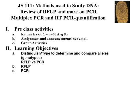 JS 111: Methods used to Study DNA: Review of RFLP and more on PCR Multiplex PCR and RT PCR-quantification I.Pre class activities a.Return Exam 1 – n=30.