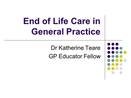 End of Life Care in General Practice Dr Katherine Teare GP Educator Fellow.